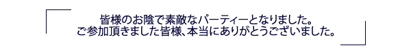 皆さまのお陰で素敵なパーティとなりました。ご参加いただきました皆様、本当にありがとうございました。